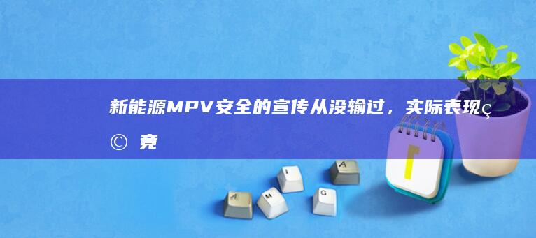 新能源 MPV 安全的宣传从没输过，实际表现究竟如何？